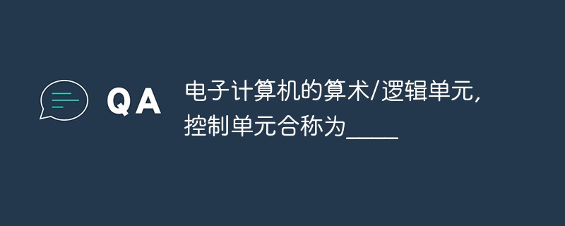 电子计算机的算术/逻辑单元,控制单元合称为____